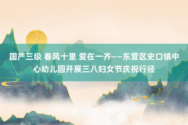 国产三级 春风十里 爱在一齐——东营区史口镇中心幼儿园开展三八妇女节庆祝行径