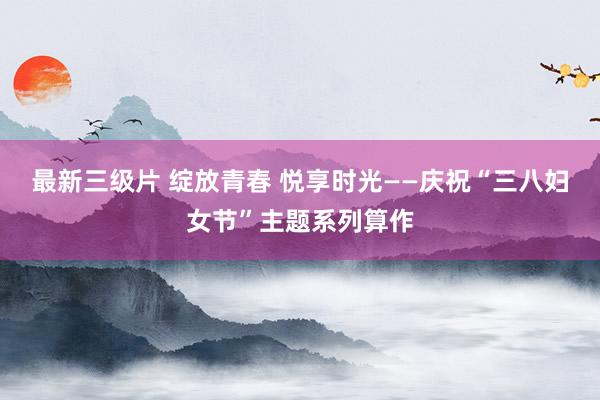 最新三级片 绽放青春 悦享时光——庆祝“三八妇女节”主题系列算作