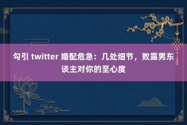 勾引 twitter 婚配危急：几处细节，败露男东谈主对你的至心度