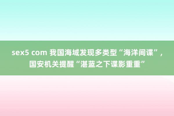 sex5 com 我国海域发现多类型“海洋间谍”，国安机关提醒“湛蓝之下谍影重重”