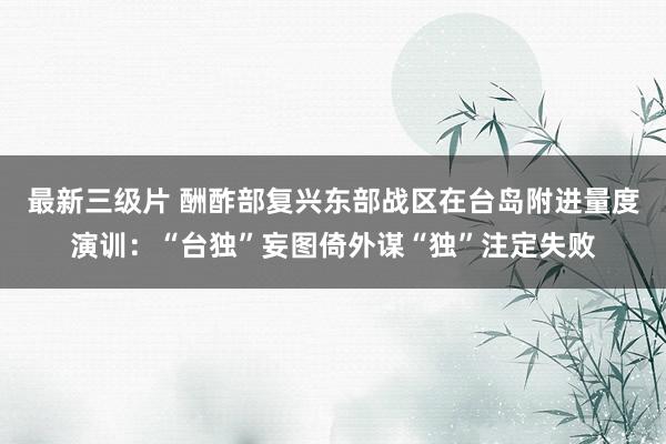 最新三级片 酬酢部复兴东部战区在台岛附进量度演训：“台独”妄图倚外谋“独”注定失败