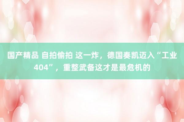 国产精品 自拍偷拍 这一炸，德国奏凯迈入“工业404”，重整武备这才是最危机的