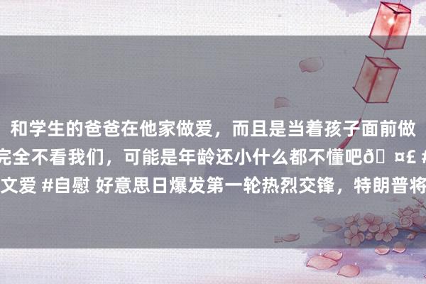 和学生的爸爸在他家做爱，而且是当着孩子面前做爱，太刺激了，孩子完全不看我们，可能是年龄还小什么都不懂吧🤣 #同城 #文爱 #自慰 好意思日爆发第一轮热烈交锋，特朗普将就日本对华“仳离”，日本跳反