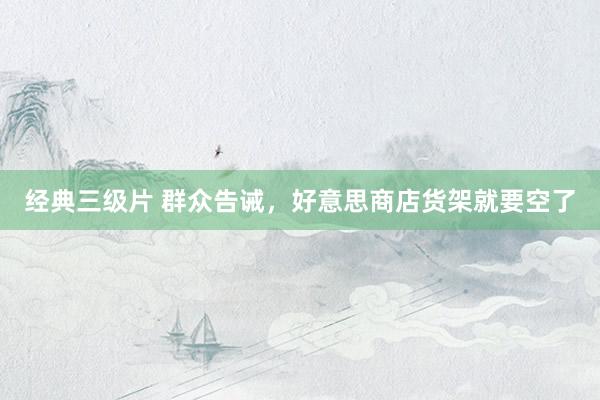 经典三级片 群众告诫，好意思商店货架就要空了