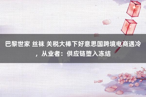 巴黎世家 丝袜 关税大棒下好意思国跨境电商遇冷，从业者：供应链堕入冻结