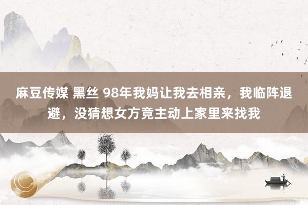 麻豆传媒 黑丝 98年我妈让我去相亲，我临阵退避，没猜想女方竟主动上家里来找我