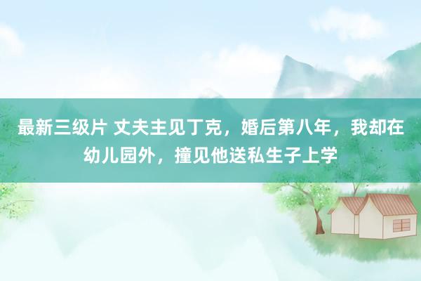 最新三级片 丈夫主见丁克，婚后第八年，我却在幼儿园外，撞见他送私生子上学