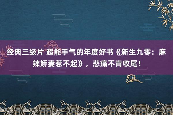 经典三级片 超能手气的年度好书《新生九零：麻辣娇妻惹不起》，悲痛不肯收尾！