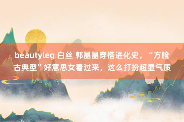 beautyleg 白丝 郭晶晶穿搭进化史，“方脸古典型”好意思女看过来，这么打扮超显气质