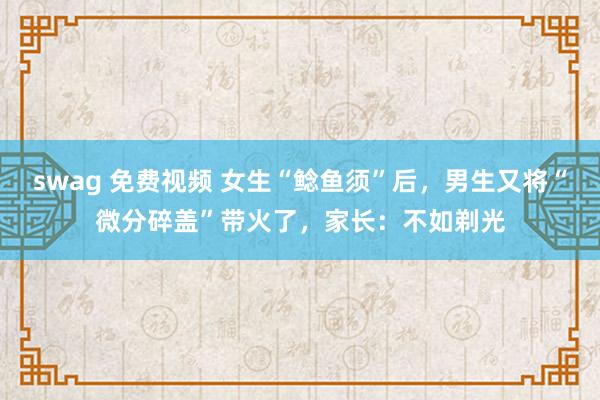 swag 免费视频 女生“鲶鱼须”后，男生又将“微分碎盖”带火了，家长：不如剃光