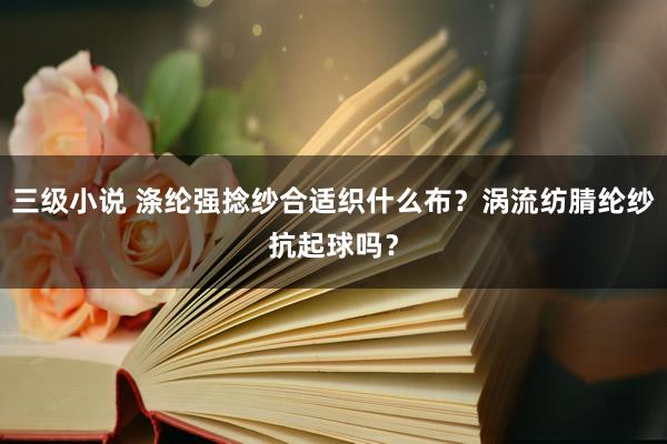 三级小说 涤纶强捻纱合适织什么布？涡流纺腈纶纱抗起球吗？