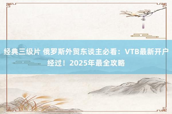 经典三级片 俄罗斯外贸东谈主必看：VTB最新开户经过！2025年最全攻略