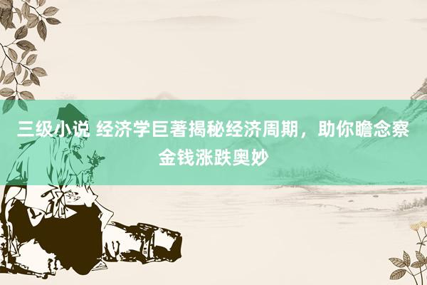 三级小说 经济学巨著揭秘经济周期，助你瞻念察金钱涨跌奥妙