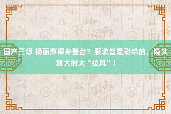 国产三级 杨丽萍裸身登台？服装皆是彩绘的，镜头放大时太“拉风”！