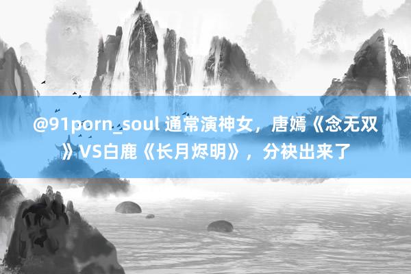 @91porn_soul 通常演神女，唐嫣《念无双》VS白鹿《长月烬明》，分袂出来了