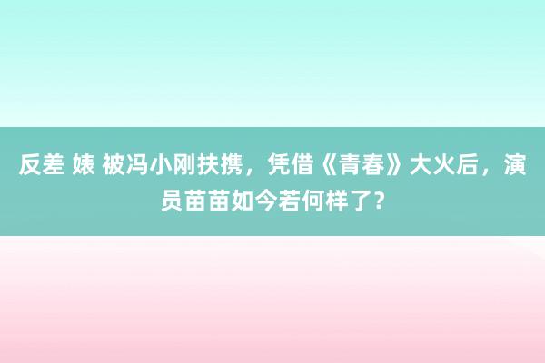 反差 婊 被冯小刚扶携，凭借《青春》大火后，演员苗苗如今若何样了？