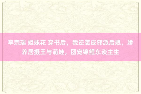 李宗瑞 姐妹花 穿书后，我逆袭成邪派后娘，娇养居摄王与萌娃，团宠锦鲤东谈主生