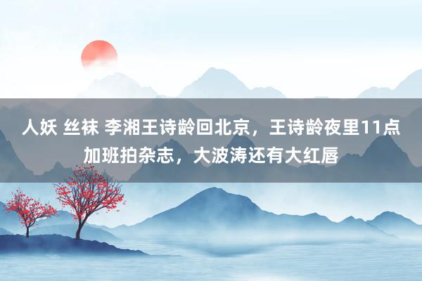 人妖 丝袜 李湘王诗龄回北京，王诗龄夜里11点加班拍杂志，大波涛还有大红唇