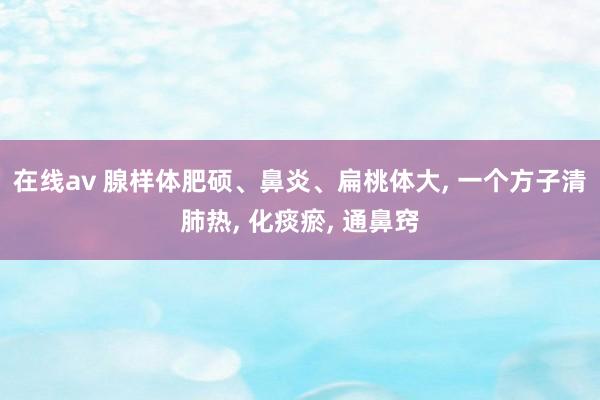 在线av 腺样体肥硕、鼻炎、扁桃体大， 一个方子清肺热， 化痰瘀， 通鼻窍