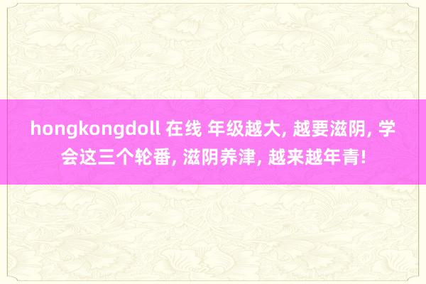 hongkongdoll 在线 年级越大， 越要滋阴， 学会这三个轮番， 滋阴养津， 越来越年青!