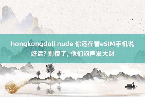 hongkongdoll nude 你还在替eSIM手机说好话? 别傻了， 他们闷声发大财