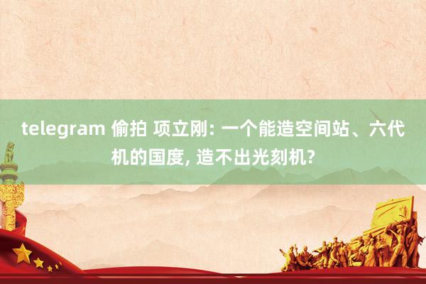 telegram 偷拍 项立刚: 一个能造空间站、六代机的国度， 造不出光刻机?