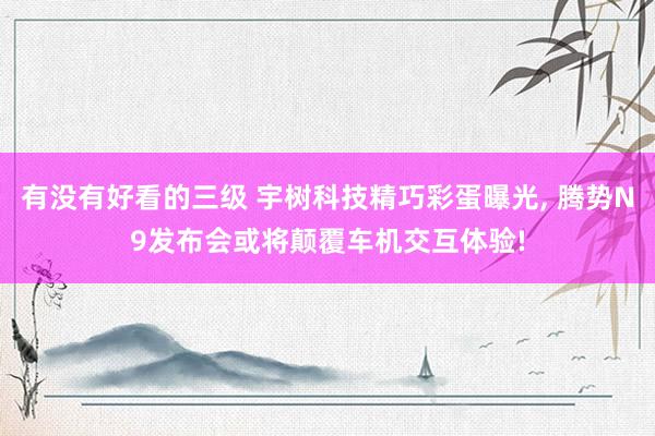 有没有好看的三级 宇树科技精巧彩蛋曝光， 腾势N9发布会或将颠覆车机交互体验!