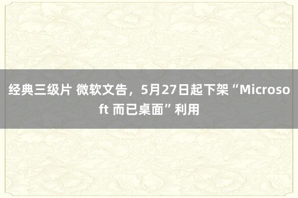 经典三级片 微软文告，5月27日起下架“Microsoft 而已桌面”利用
