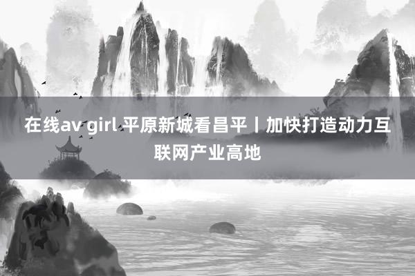 在线av girl 平原新城看昌平丨加快打造动力互联网产业高地