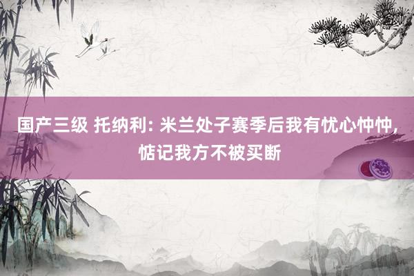 国产三级 托纳利: 米兰处子赛季后我有忧心忡忡， 惦记我方不被买断