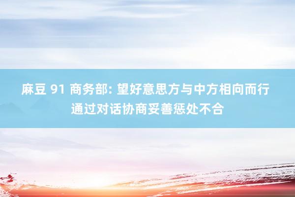 麻豆 91 商务部: 望好意思方与中方相向而行 通过对话协商妥善惩处不合