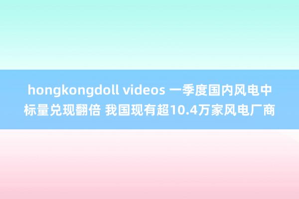 hongkongdoll videos 一季度国内风电中标量兑现翻倍 我国现有超10.4万家风电厂商