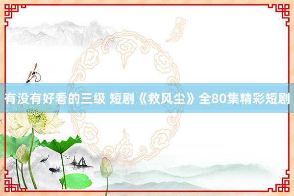 有没有好看的三级 短剧《救风尘》全80集精彩短剧