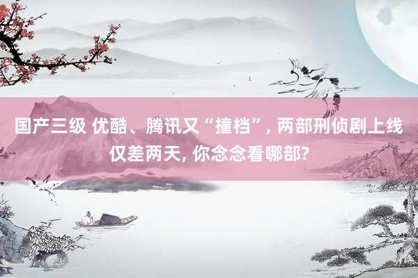 国产三级 优酷、腾讯又“撞档”, 两部刑侦剧上线仅差两天, 