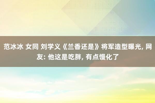 范冰冰 女同 刘学义《兰香还是》将军造型曝光, 网友: 他这