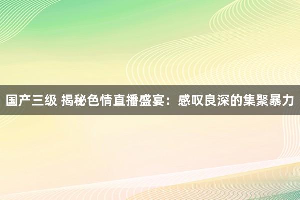 国产三级 揭秘色情直播盛宴：感叹良深的集聚暴力