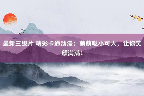 最新三级片 精彩卡通动漫：萌萌哒小可人，让你笑颜满满！