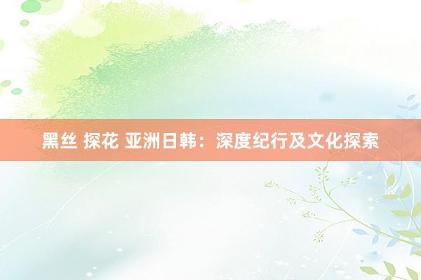 黑丝 探花 亚洲日韩：深度纪行及文化探索