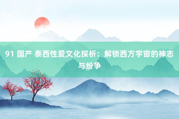 91 国产 泰西性爱文化探析：解锁西方宇宙的神志与纷争