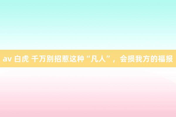 av 白虎 千万别招惹这种“凡人”，会损我方的福报