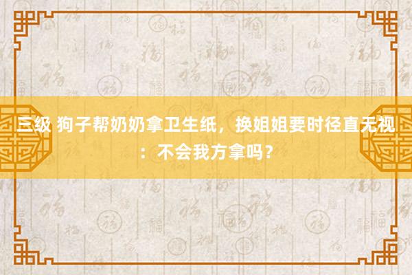 三级 狗子帮奶奶拿卫生纸，换姐姐要时径直无视：不会我方拿吗？