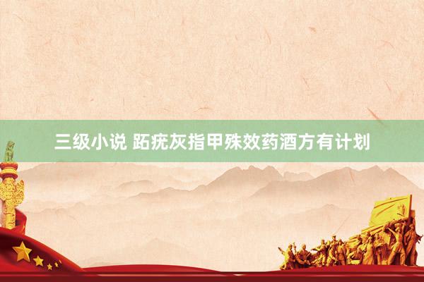 三级小说 跖疣灰指甲殊效药酒方有计划