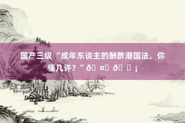 国产三级 “成年东谈主的酬酢潜国法，你懂几许？”🤔💡