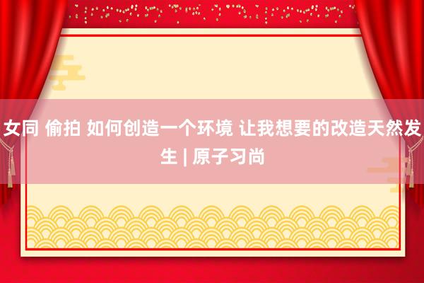 女同 偷拍 如何创造一个环境 让我想要的改造天然发生 | 原