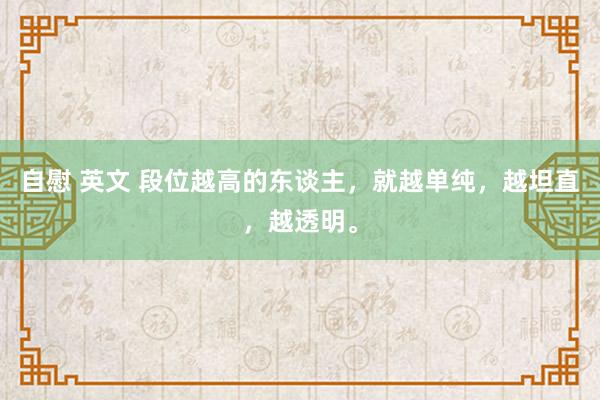 自慰 英文 段位越高的东谈主，就越单纯，越坦直，越透明。