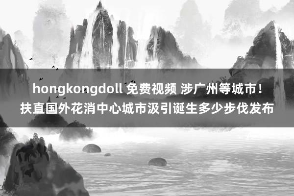 hongkongdoll 免费视频 涉广州等城市！扶直国外花
