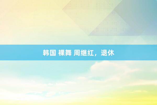 韩国 裸舞 周继红，退休